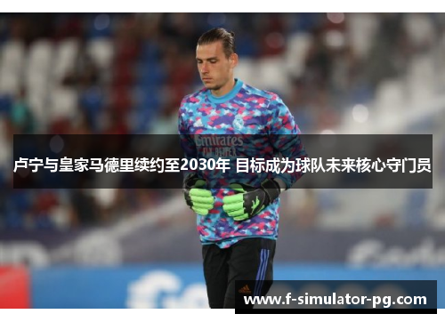 卢宁与皇家马德里续约至2030年 目标成为球队未来核心守门员 卢宁与皇家马德里续约至2030年 目标成为球队未来核心守门员