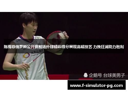 陈雨菲俄罗斯公开赛前场扑球精彩得分展现高超技艺 力挽狂澜助力胜利