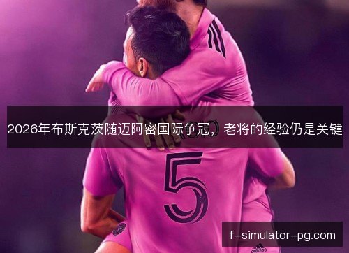 2026年布斯克茨随迈阿密国际争冠,老将的经验仍是关键 2026年布斯克茨随迈阿密国际争冠,老将的经验仍是关键